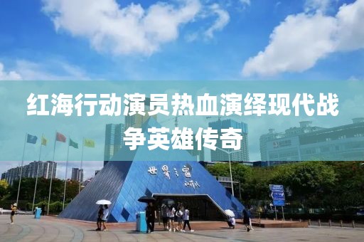 红海行动演员热血演绎现代战争英雄传奇