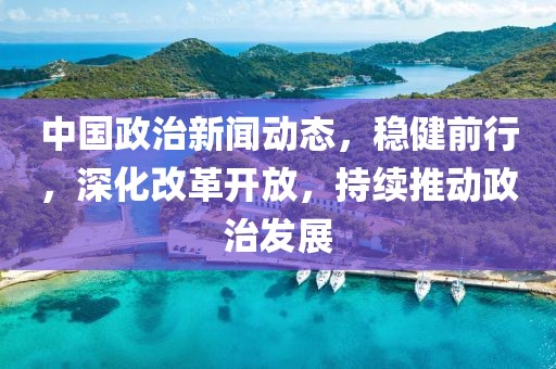 中国政治新闻动态，稳健前行，深化改革开放，持续推动政治发展