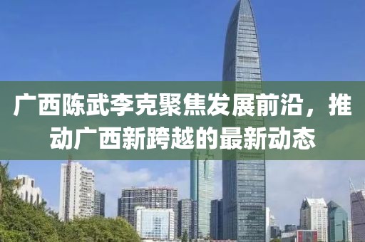 广西陈武李克聚焦发展前沿，推动广西新跨越的最新动态