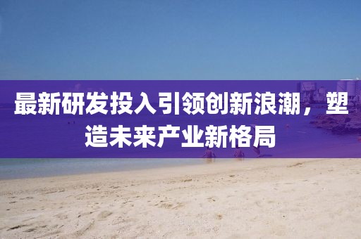 最新研发投入引领创新浪潮，塑造未来产业新格局