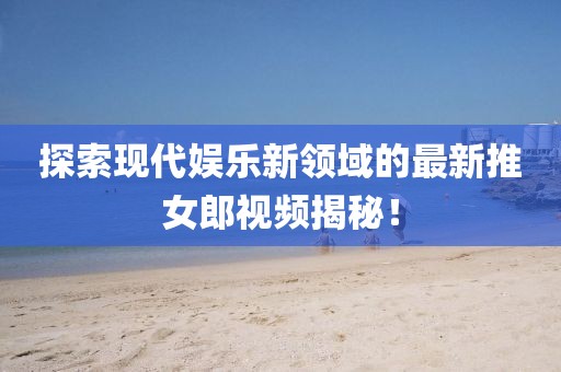 探索现代娱乐新领域的最新推女郎视频揭秘！