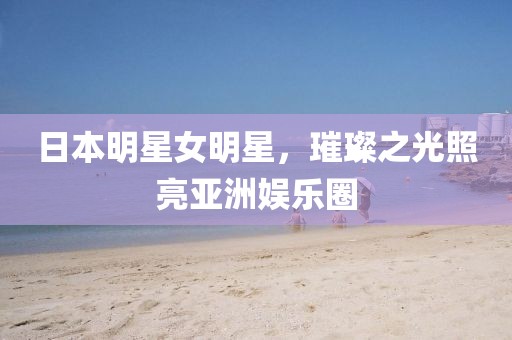 日本明星女明星，璀璨之光照亮亚洲娱乐圈