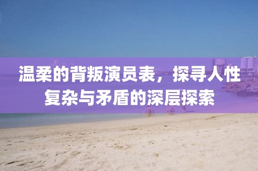 温柔的背叛演员表，探寻人性复杂与矛盾的深层探索