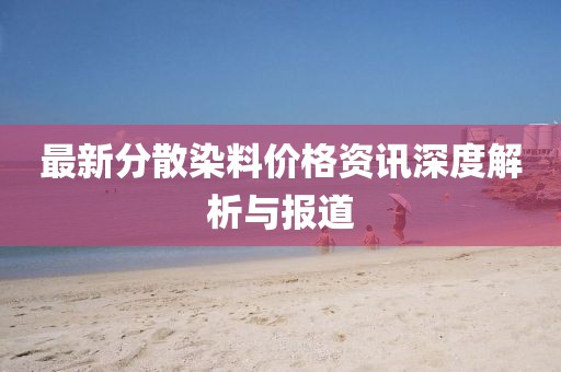 最新分散染料价格资讯深度解析与报道