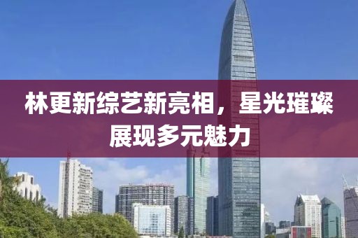 林更新综艺新亮相，星光璀璨展现多元魅力
