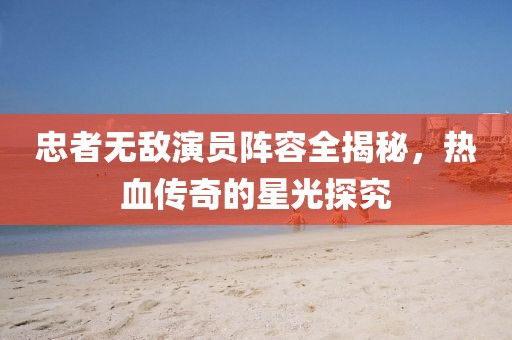 忠者无敌演员阵容全揭秘，热血传奇的星光探究