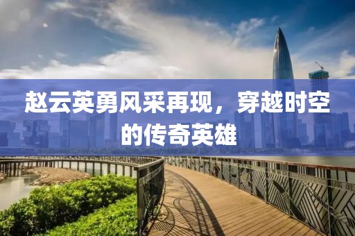 赵云英勇风采再现，穿越时空的传奇英雄