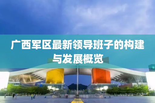 广西军区最新领导班子的构建与发展概览