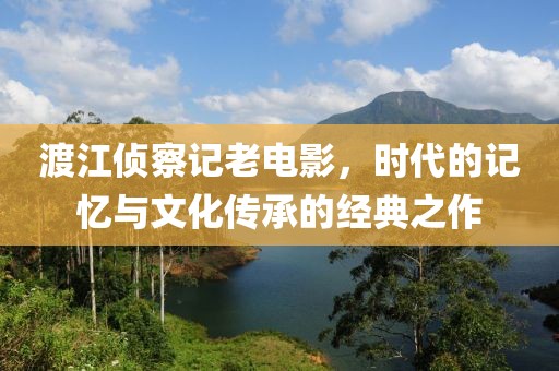 渡江侦察记老电影，时代的记忆与文化传承的经典之作