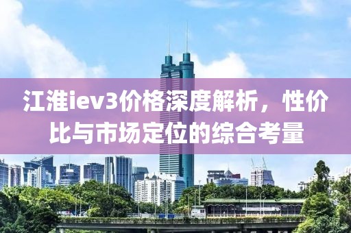 江淮iev3价格深度解析，性价比与市场定位的综合考量