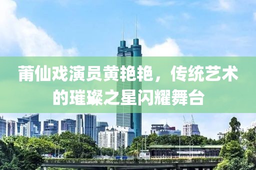莆仙戏演员黄艳艳，传统艺术的璀璨之星闪耀舞台