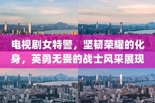 电视剧女特警，坚韧荣耀的化身，英勇无畏的战士风采展现