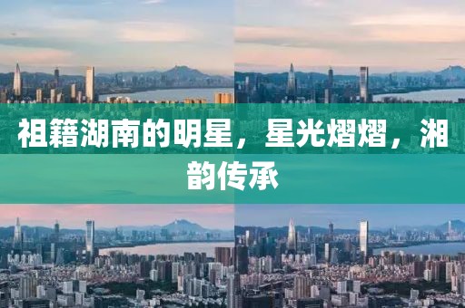 祖籍湖南的明星，星光熠熠，湘韵传承