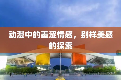 动漫中的羞涩情感，别样美感的探索