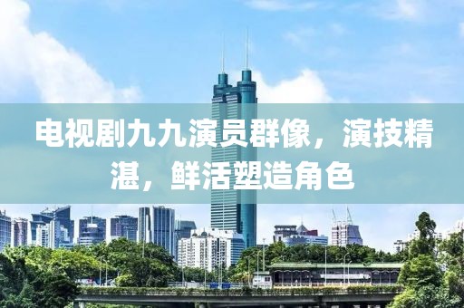 电视剧九九演员群像，演技精湛，鲜活塑造角色