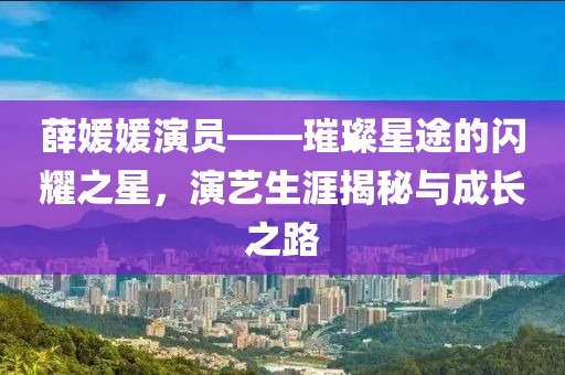 薛媛媛演员——璀璨星途的闪耀之星，演艺生涯揭秘与成长之路