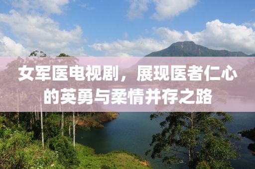 女军医电视剧，展现医者仁心的英勇与柔情并存之路