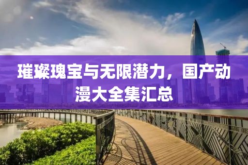 璀璨瑰宝与无限潜力，国产动漫大全集汇总
