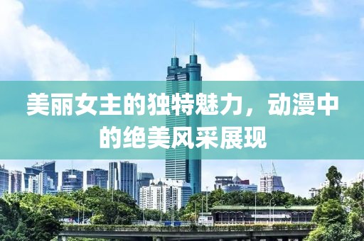 美丽女主的独特魅力，动漫中的绝美风采展现