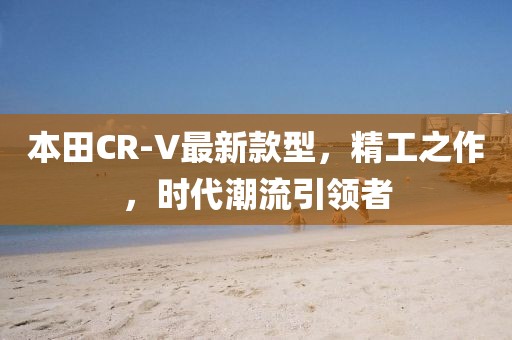 本田CR-V最新款型，精工之作，时代潮流引领者