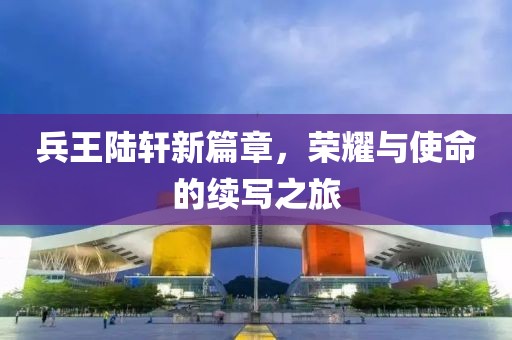 兵王陆轩新篇章，荣耀与使命的续写之旅