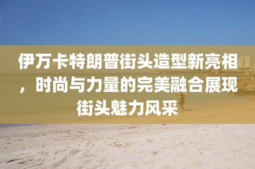 伊万卡特朗普街头造型新亮相，时尚与力量的完美融合展现街头魅力风采