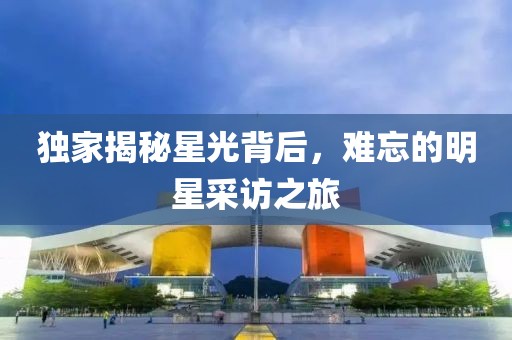 独家揭秘星光背后，难忘的明星采访之旅