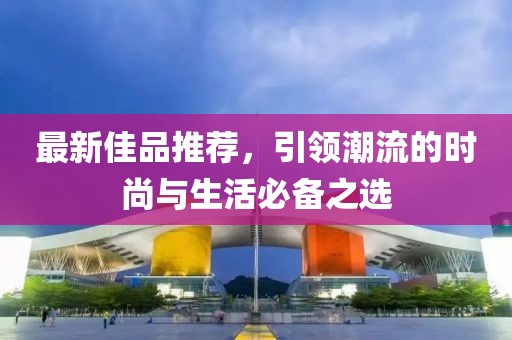 最新佳品推荐，引领潮流的时尚与生活必备之选