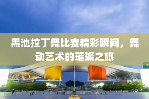 黑池拉丁舞比赛精彩瞬间，舞动艺术的璀璨之旅