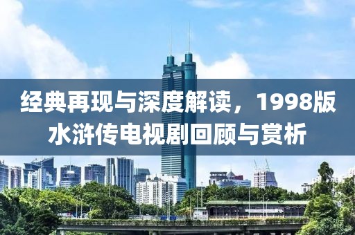 经典再现与深度解读，1998版水浒传电视剧回顾与赏析