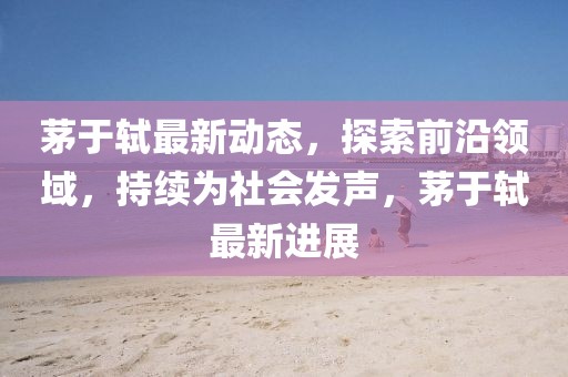 茅于轼最新动态，探索前沿领域，持续为社会发声，茅于轼最新进展
