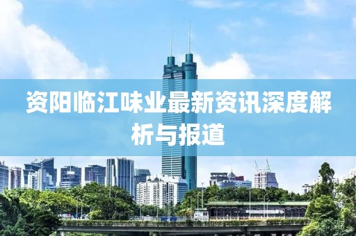 资阳临江味业最新资讯深度解析与报道