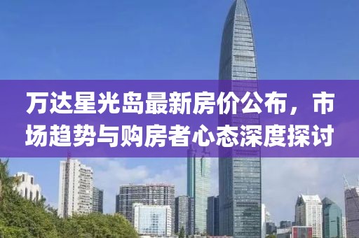 万达星光岛最新房价公布，市场趋势与购房者心态深度探讨