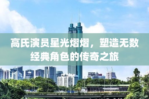 高氏演员星光熠熠，塑造无数经典角色的传奇之旅