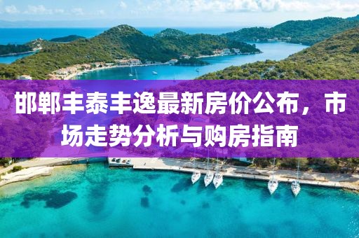 邯郸丰泰丰逸最新房价公布，市场走势分析与购房指南