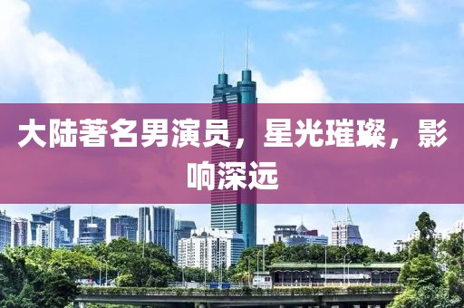 大陆著名男演员，星光璀璨，影响深远