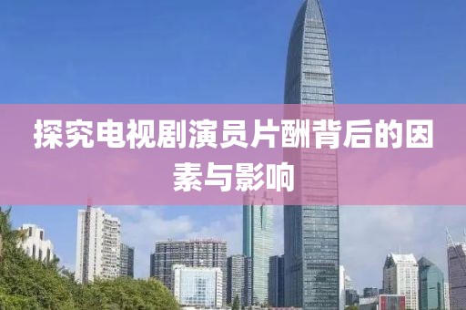 探究电视剧演员片酬背后的因素与影响
