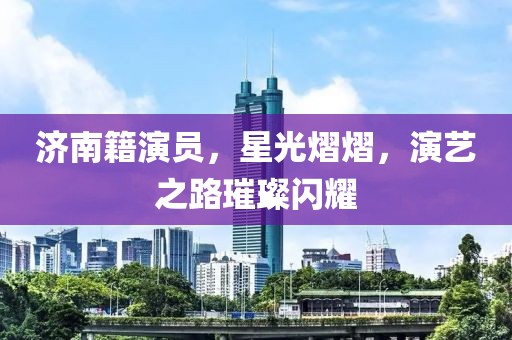 济南籍演员，星光熠熠，演艺之路璀璨闪耀