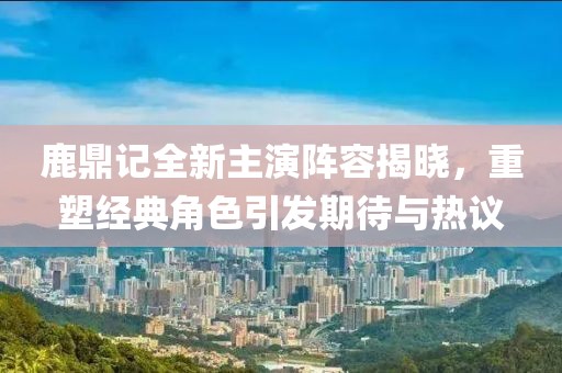 鹿鼎记全新主演阵容揭晓，重塑经典角色引发期待与热议