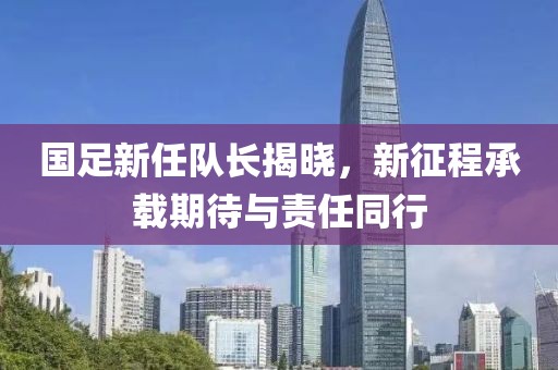 国足新任队长揭晓，新征程承载期待与责任同行
