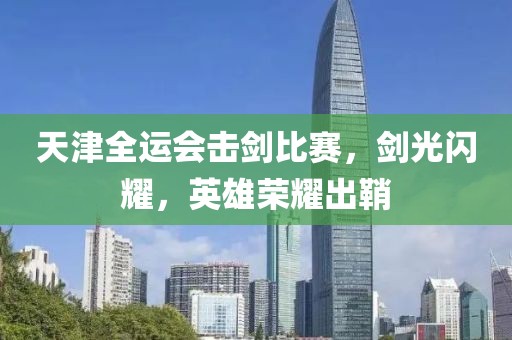 天津全运会击剑比赛，剑光闪耀，英雄荣耀出鞘