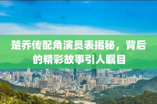 楚乔传配角演员表揭秘，背后的精彩故事引人瞩目
