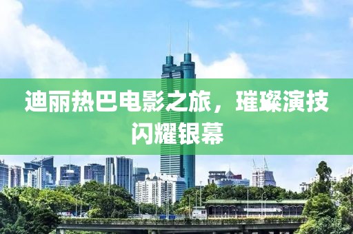迪丽热巴电影之旅，璀璨演技闪耀银幕