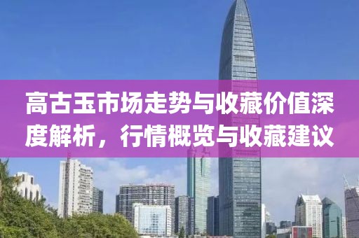 高古玉市场走势与收藏价值深度解析，行情概览与收藏建议