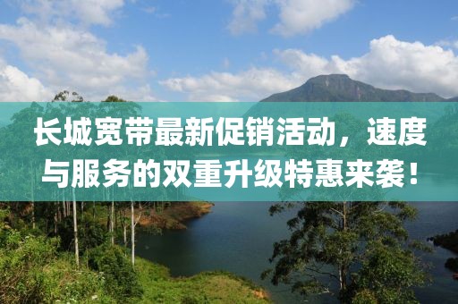 长城宽带最新促销活动，速度与服务的双重升级特惠来袭！