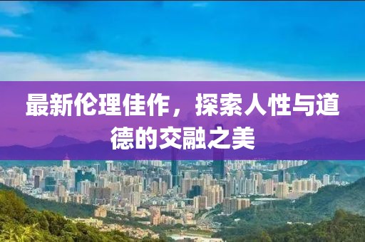 最新伦理佳作，探索人性与道德的交融之美