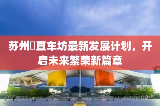 苏州甪直车坊最新发展计划，开启未来繁荣新篇章