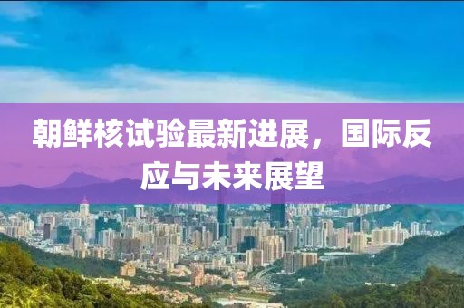 朝鲜核试验最新进展，国际反应与未来展望