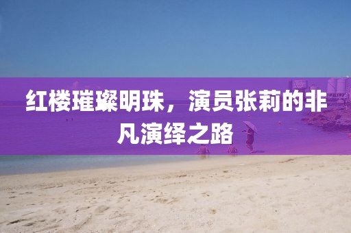红楼璀璨明珠，演员张莉的非凡演绎之路