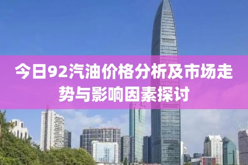 今日92汽油价格分析及市场走势与影响因素探讨